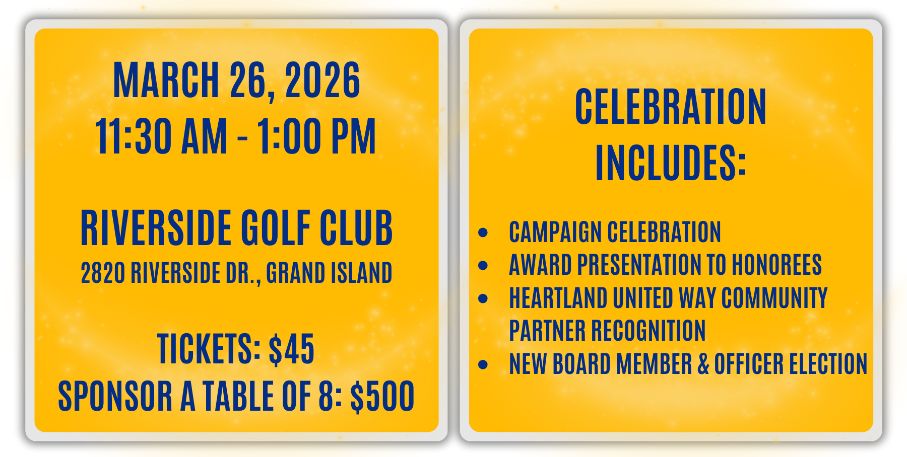 MARCH 26, 2026 11:30 AM - 1:00 PM RIVERSIDE GOLF CLUB 2820 RIVERSIDE DR., GRAND ISLAND TICKETS: $45 SPONSOR A TABLE OF 8: $500 CELEBRATION INCLUDES: CAMPAIGN CELEBRATION AWARD PRESENTATION TO HONOREES HEARTLAND UNITED WAY COMMUNITY PARTNER RECOGNITION NEW BOARD MEMBER & OFFICER ELECTION 