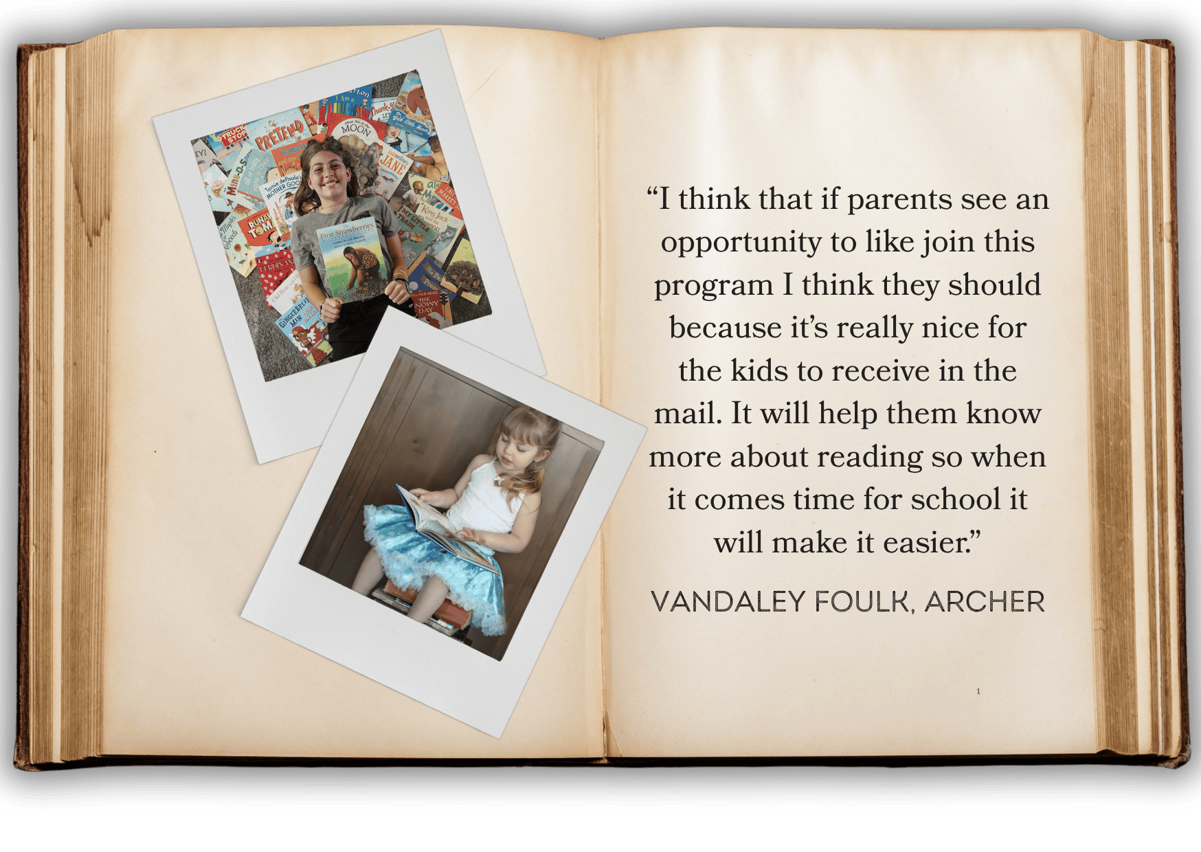 “I think that if parents see an opportunity to like join this program I think they should because it’s really nice for the kids to receive in the mail. It will help them know more about reading so when it comes time for school it will make it easier.” Vandaley Foulk, Archer